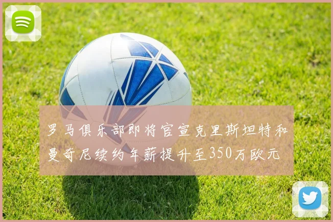 罗马俱乐部即将官宣克里斯坦特和曼奇尼续约年薪提升至350万欧元