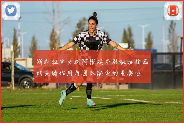 斯科拉里分析阿根廷夺冠秘诀梅西的关键作用与团队配合的重要性