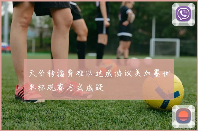 天价转播费难以达成协议美加墨世界杯观赛方式成疑