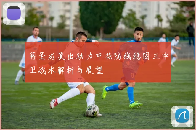 蒋圣龙复出助力申花防线稳固三中卫战术解析与展望